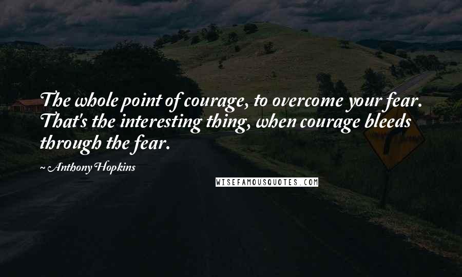 Anthony Hopkins Quotes: The whole point of courage, to overcome your fear. That's the interesting thing, when courage bleeds through the fear.