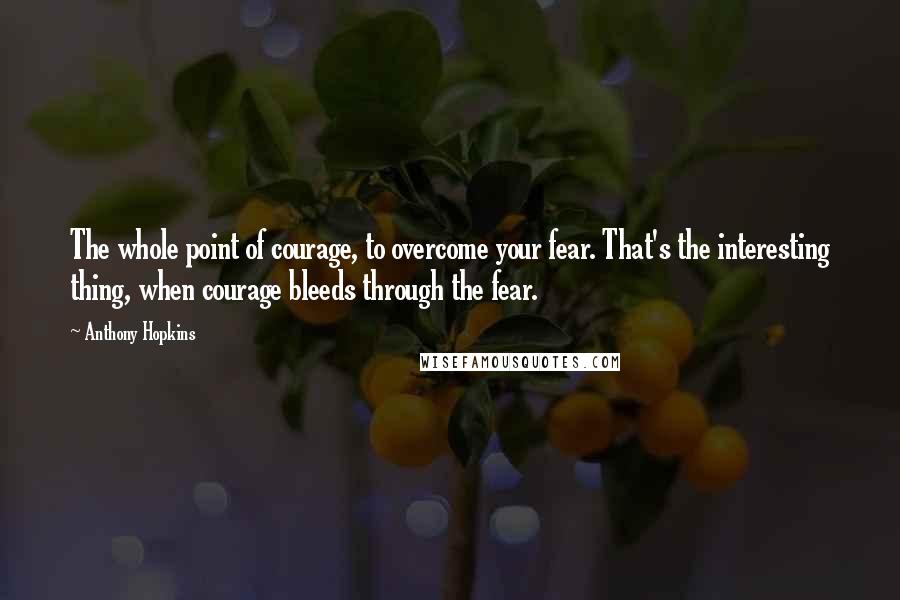 Anthony Hopkins Quotes: The whole point of courage, to overcome your fear. That's the interesting thing, when courage bleeds through the fear.