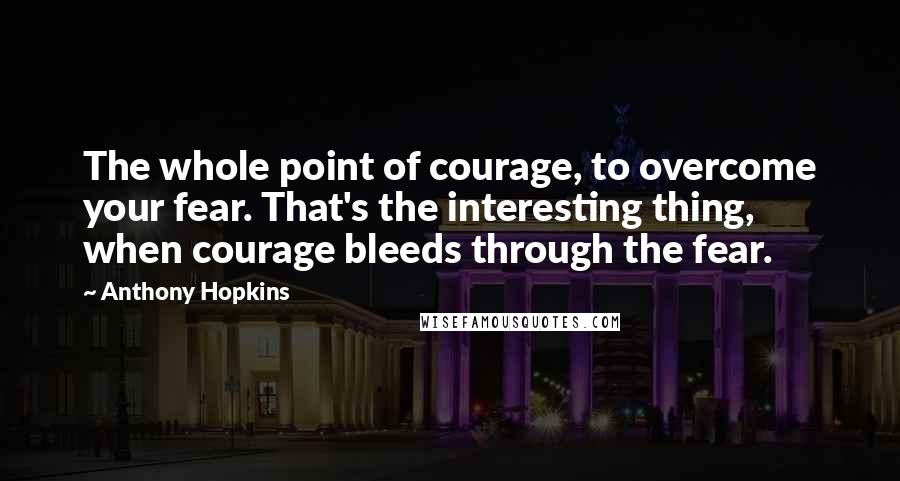 Anthony Hopkins Quotes: The whole point of courage, to overcome your fear. That's the interesting thing, when courage bleeds through the fear.