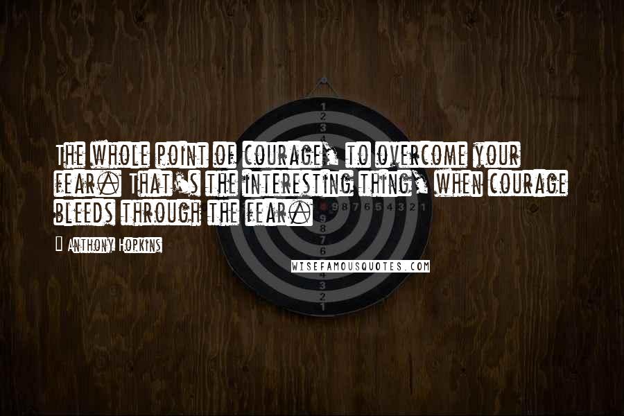 Anthony Hopkins Quotes: The whole point of courage, to overcome your fear. That's the interesting thing, when courage bleeds through the fear.