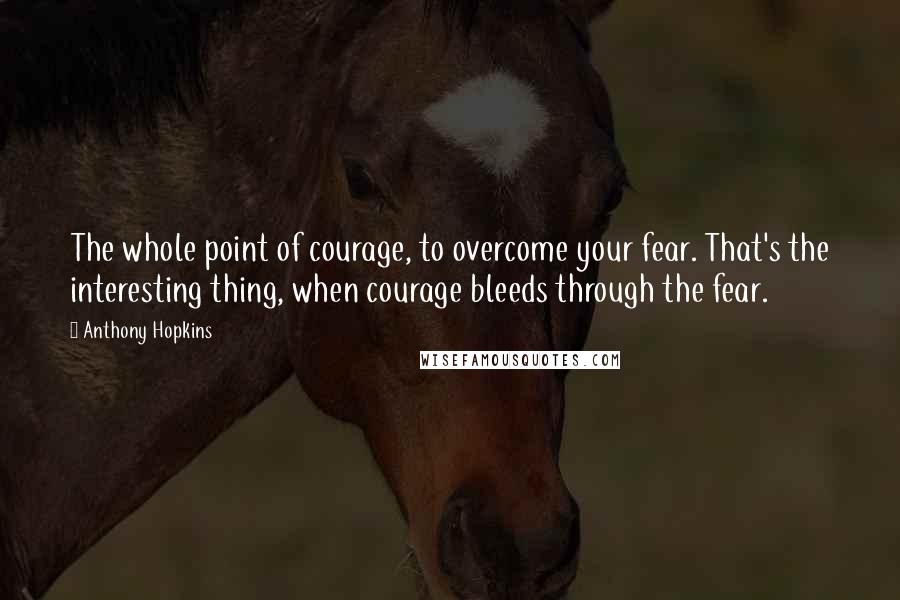 Anthony Hopkins Quotes: The whole point of courage, to overcome your fear. That's the interesting thing, when courage bleeds through the fear.