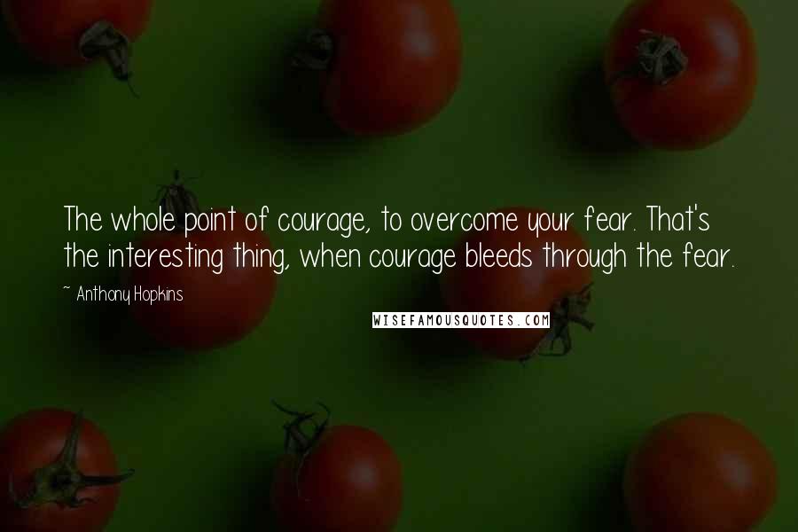 Anthony Hopkins Quotes: The whole point of courage, to overcome your fear. That's the interesting thing, when courage bleeds through the fear.