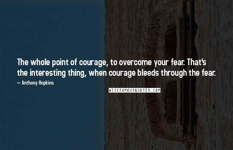 Anthony Hopkins Quotes: The whole point of courage, to overcome your fear. That's the interesting thing, when courage bleeds through the fear.