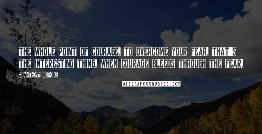 Anthony Hopkins Quotes: The whole point of courage, to overcome your fear. That's the interesting thing, when courage bleeds through the fear.