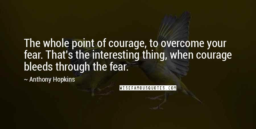 Anthony Hopkins Quotes: The whole point of courage, to overcome your fear. That's the interesting thing, when courage bleeds through the fear.