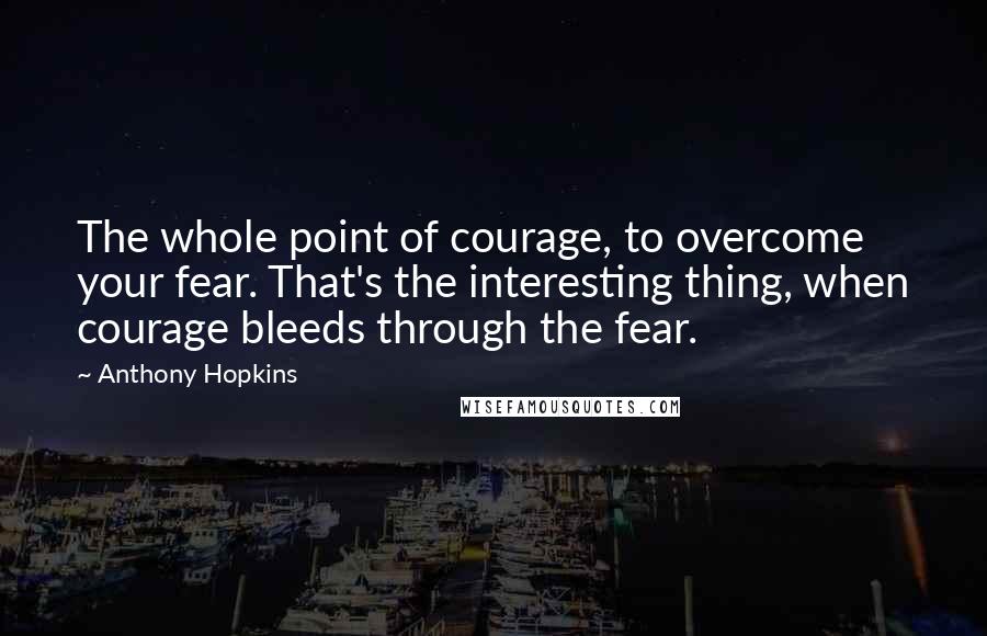 Anthony Hopkins Quotes: The whole point of courage, to overcome your fear. That's the interesting thing, when courage bleeds through the fear.