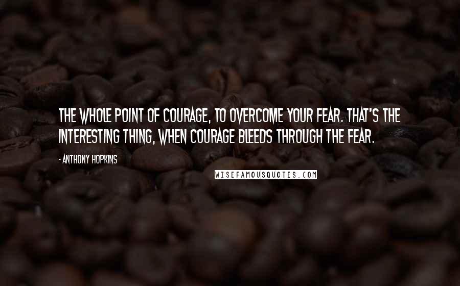 Anthony Hopkins Quotes: The whole point of courage, to overcome your fear. That's the interesting thing, when courage bleeds through the fear.