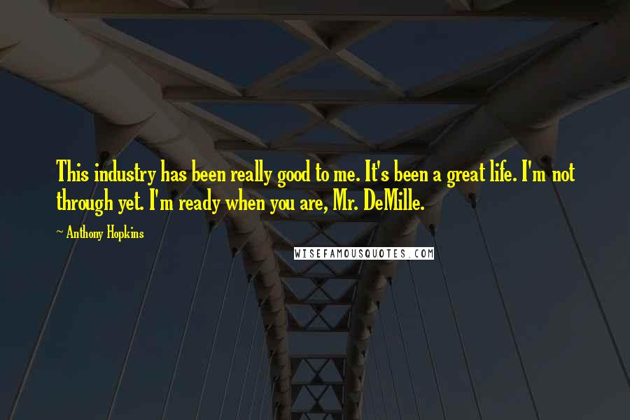 Anthony Hopkins Quotes: This industry has been really good to me. It's been a great life. I'm not through yet. I'm ready when you are, Mr. DeMille.