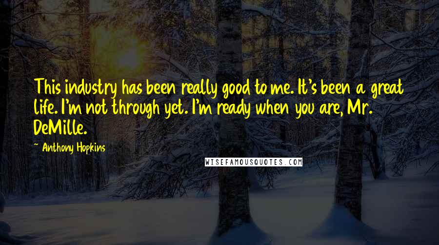 Anthony Hopkins Quotes: This industry has been really good to me. It's been a great life. I'm not through yet. I'm ready when you are, Mr. DeMille.