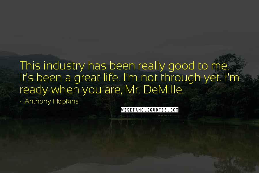 Anthony Hopkins Quotes: This industry has been really good to me. It's been a great life. I'm not through yet. I'm ready when you are, Mr. DeMille.