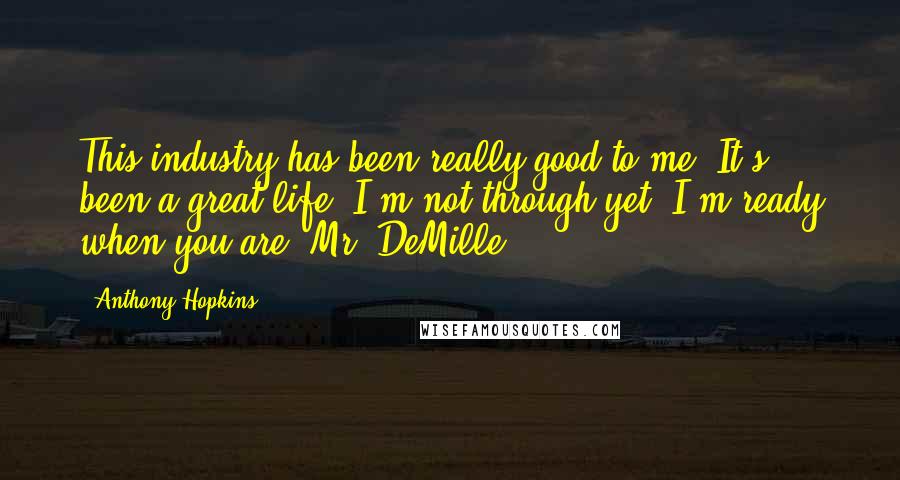 Anthony Hopkins Quotes: This industry has been really good to me. It's been a great life. I'm not through yet. I'm ready when you are, Mr. DeMille.