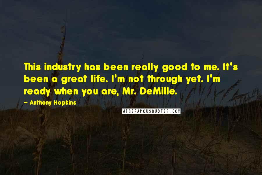 Anthony Hopkins Quotes: This industry has been really good to me. It's been a great life. I'm not through yet. I'm ready when you are, Mr. DeMille.