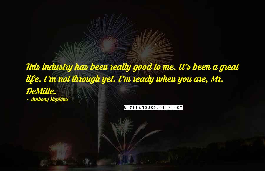 Anthony Hopkins Quotes: This industry has been really good to me. It's been a great life. I'm not through yet. I'm ready when you are, Mr. DeMille.