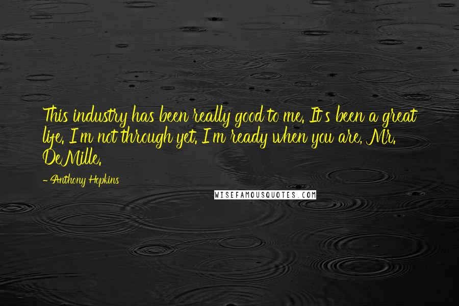 Anthony Hopkins Quotes: This industry has been really good to me. It's been a great life. I'm not through yet. I'm ready when you are, Mr. DeMille.