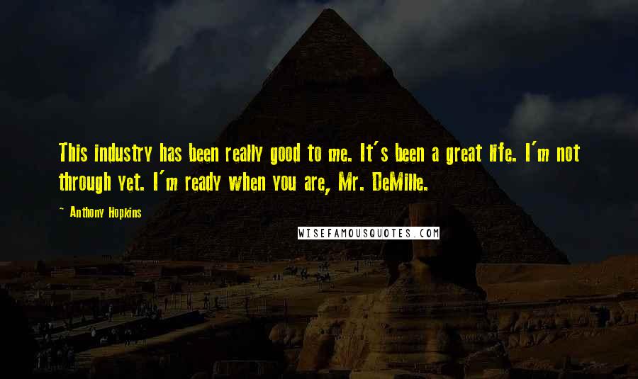 Anthony Hopkins Quotes: This industry has been really good to me. It's been a great life. I'm not through yet. I'm ready when you are, Mr. DeMille.