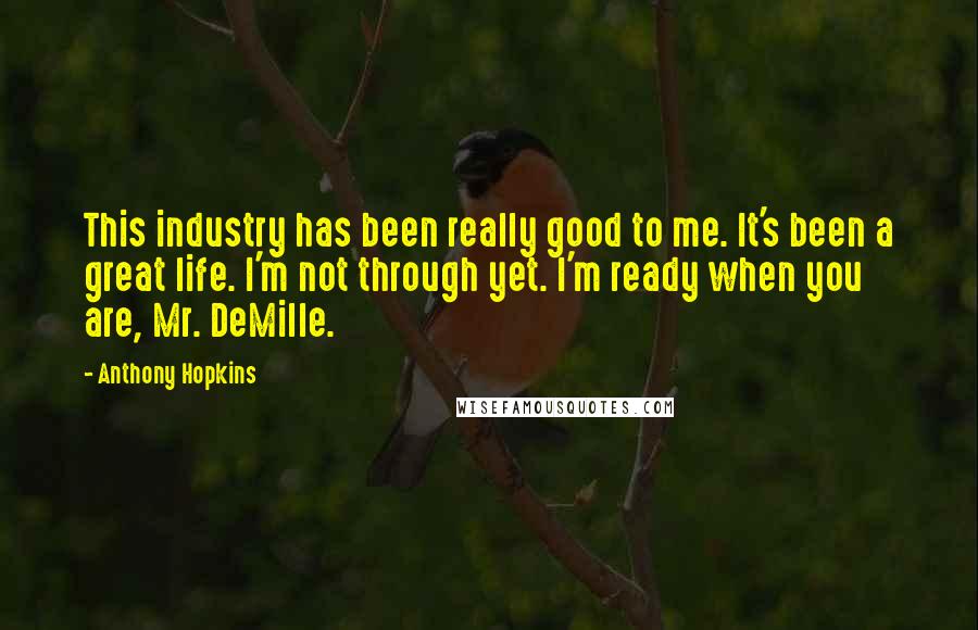 Anthony Hopkins Quotes: This industry has been really good to me. It's been a great life. I'm not through yet. I'm ready when you are, Mr. DeMille.