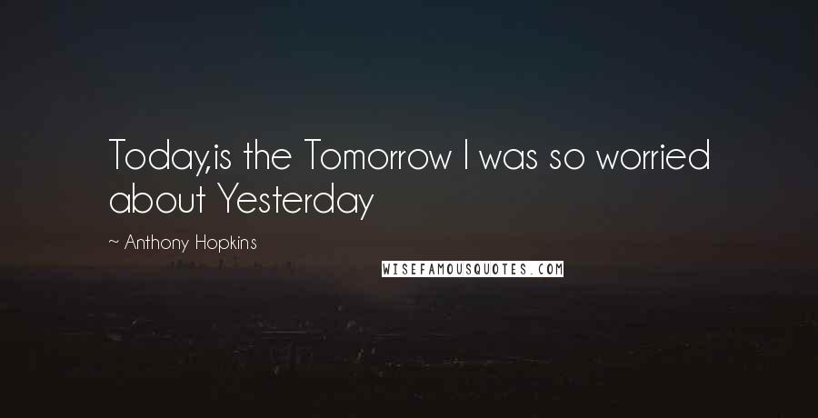 Anthony Hopkins Quotes: Today,is the Tomorrow I was so worried about Yesterday