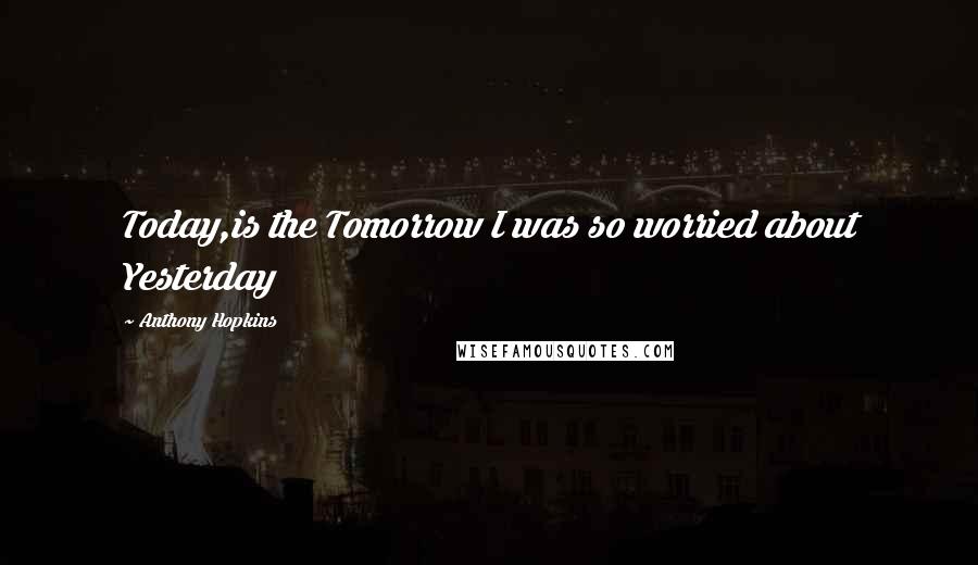 Anthony Hopkins Quotes: Today,is the Tomorrow I was so worried about Yesterday
