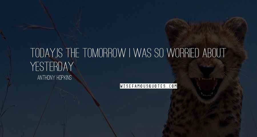 Anthony Hopkins Quotes: Today,is the Tomorrow I was so worried about Yesterday