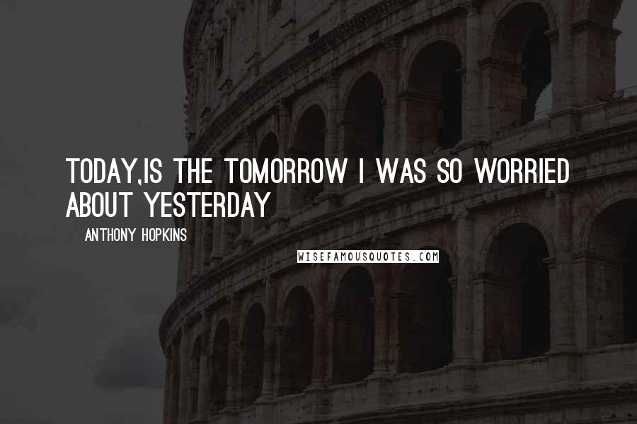 Anthony Hopkins Quotes: Today,is the Tomorrow I was so worried about Yesterday