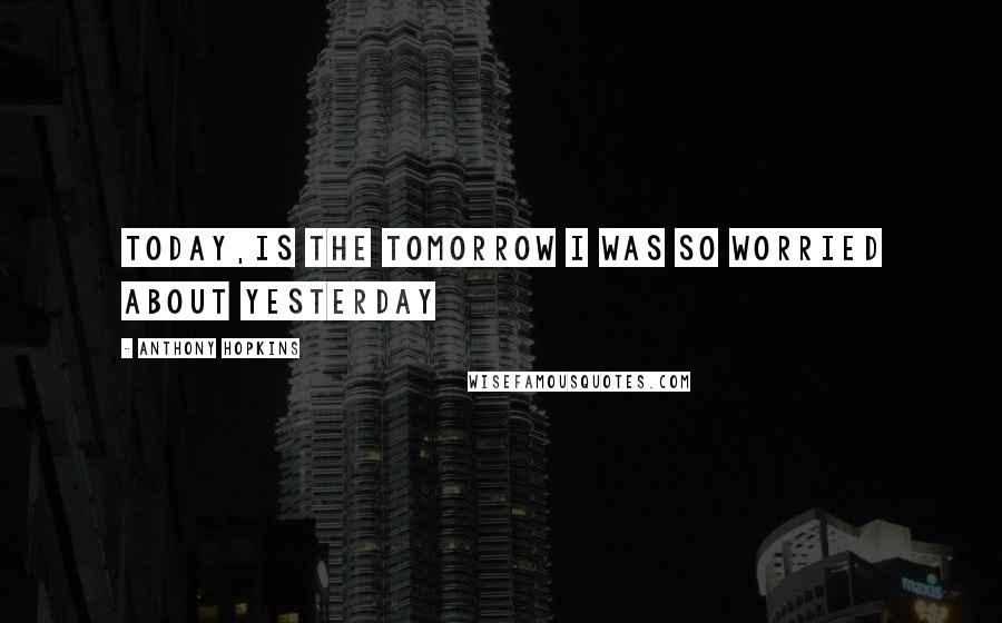 Anthony Hopkins Quotes: Today,is the Tomorrow I was so worried about Yesterday
