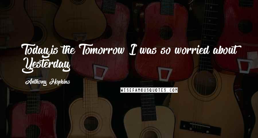 Anthony Hopkins Quotes: Today,is the Tomorrow I was so worried about Yesterday