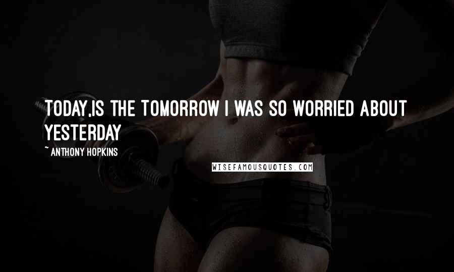 Anthony Hopkins Quotes: Today,is the Tomorrow I was so worried about Yesterday