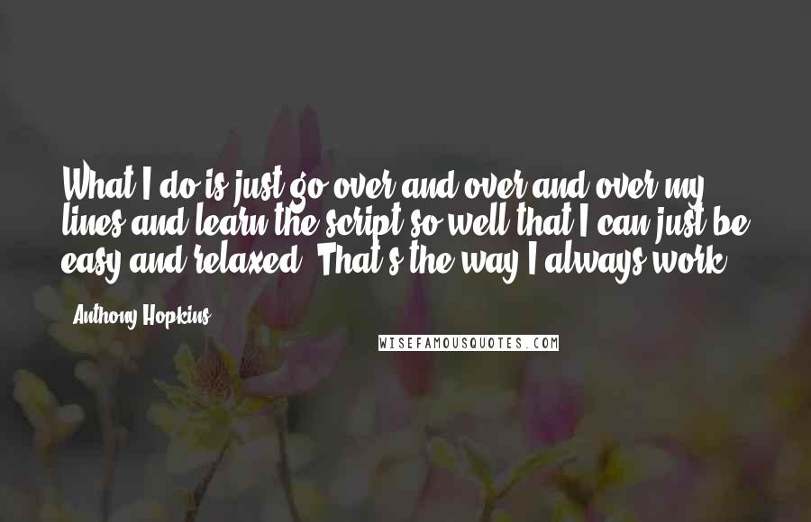 Anthony Hopkins Quotes: What I do is just go over and over and over my lines and learn the script so well that I can just be easy and relaxed. That's the way I always work.