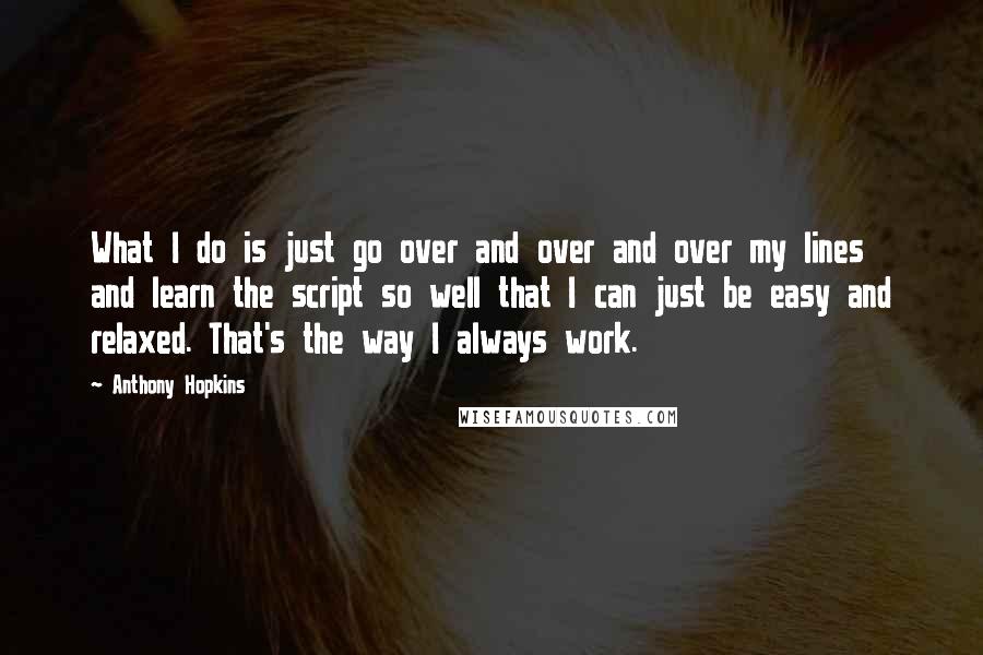 Anthony Hopkins Quotes: What I do is just go over and over and over my lines and learn the script so well that I can just be easy and relaxed. That's the way I always work.