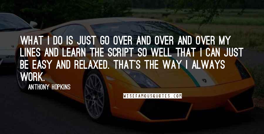 Anthony Hopkins Quotes: What I do is just go over and over and over my lines and learn the script so well that I can just be easy and relaxed. That's the way I always work.