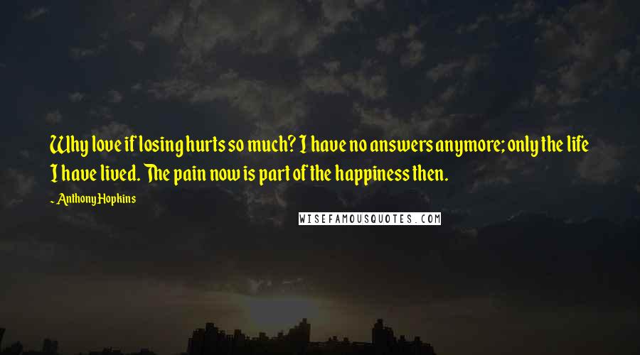 Anthony Hopkins Quotes: Why love if losing hurts so much? I have no answers anymore; only the life I have lived. The pain now is part of the happiness then.