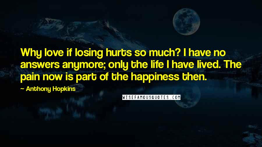 Anthony Hopkins Quotes: Why love if losing hurts so much? I have no answers anymore; only the life I have lived. The pain now is part of the happiness then.