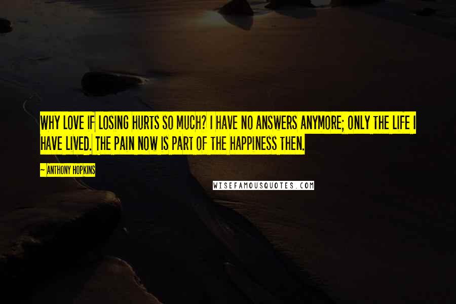 Anthony Hopkins Quotes: Why love if losing hurts so much? I have no answers anymore; only the life I have lived. The pain now is part of the happiness then.