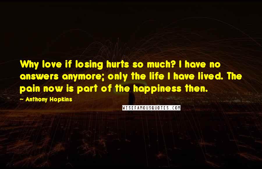 Anthony Hopkins Quotes: Why love if losing hurts so much? I have no answers anymore; only the life I have lived. The pain now is part of the happiness then.