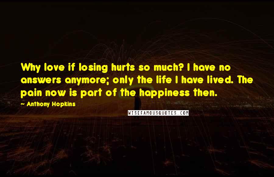 Anthony Hopkins Quotes: Why love if losing hurts so much? I have no answers anymore; only the life I have lived. The pain now is part of the happiness then.