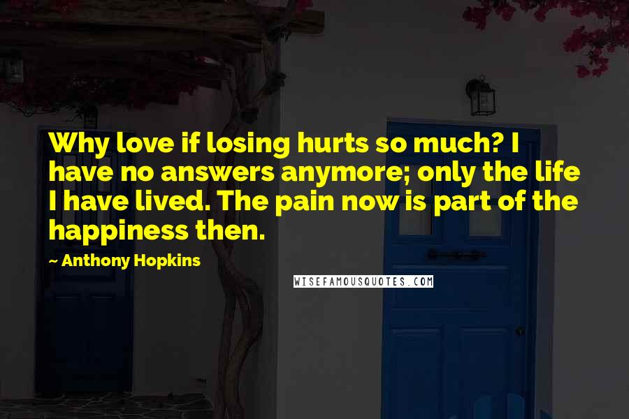 Anthony Hopkins Quotes: Why love if losing hurts so much? I have no answers anymore; only the life I have lived. The pain now is part of the happiness then.