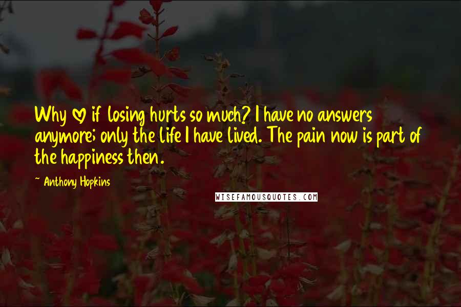 Anthony Hopkins Quotes: Why love if losing hurts so much? I have no answers anymore; only the life I have lived. The pain now is part of the happiness then.