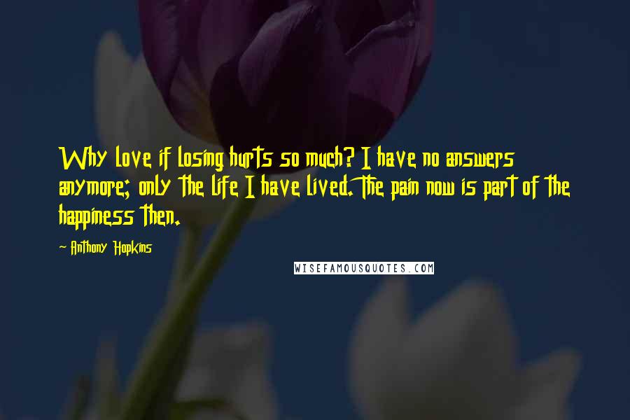 Anthony Hopkins Quotes: Why love if losing hurts so much? I have no answers anymore; only the life I have lived. The pain now is part of the happiness then.