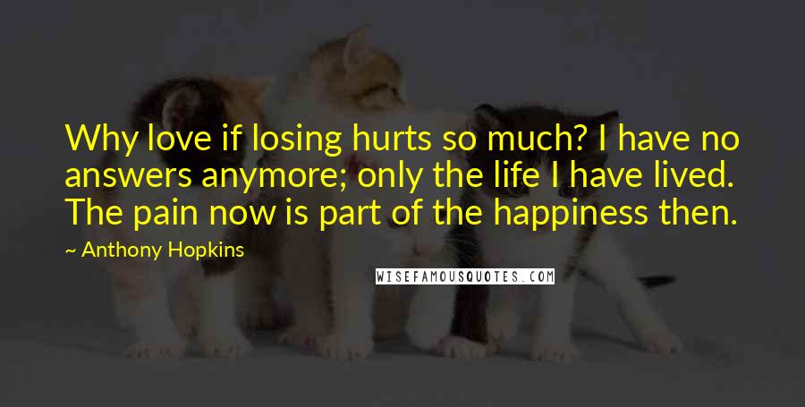 Anthony Hopkins Quotes: Why love if losing hurts so much? I have no answers anymore; only the life I have lived. The pain now is part of the happiness then.