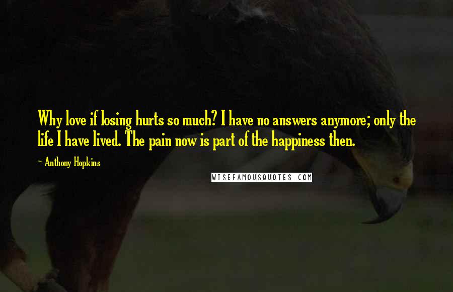 Anthony Hopkins Quotes: Why love if losing hurts so much? I have no answers anymore; only the life I have lived. The pain now is part of the happiness then.