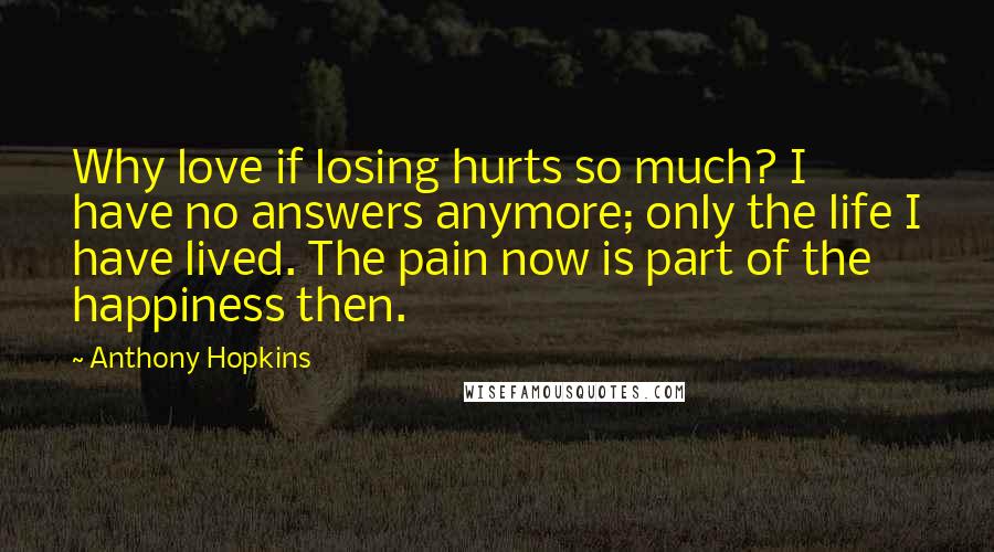 Anthony Hopkins Quotes: Why love if losing hurts so much? I have no answers anymore; only the life I have lived. The pain now is part of the happiness then.