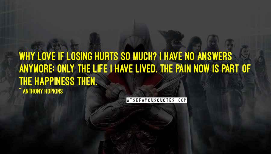 Anthony Hopkins Quotes: Why love if losing hurts so much? I have no answers anymore; only the life I have lived. The pain now is part of the happiness then.