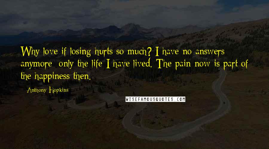 Anthony Hopkins Quotes: Why love if losing hurts so much? I have no answers anymore; only the life I have lived. The pain now is part of the happiness then.