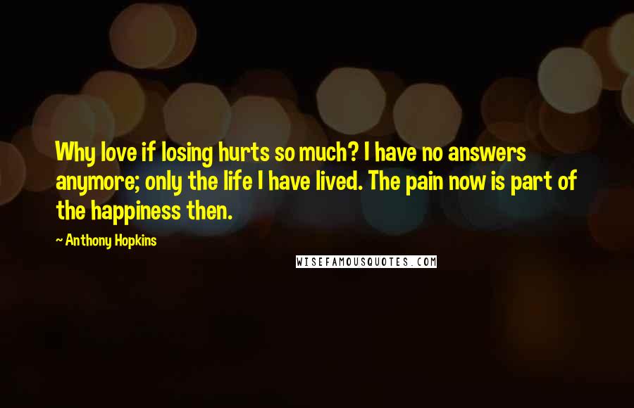 Anthony Hopkins Quotes: Why love if losing hurts so much? I have no answers anymore; only the life I have lived. The pain now is part of the happiness then.