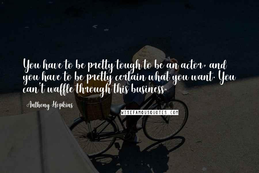 Anthony Hopkins Quotes: You have to be pretty tough to be an actor, and you have to be pretty certain what you want. You can't waffle through this business.