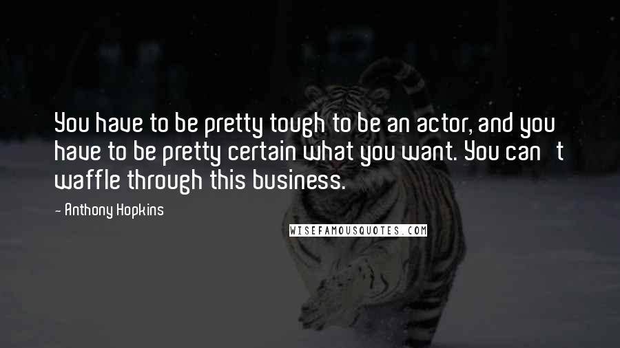 Anthony Hopkins Quotes: You have to be pretty tough to be an actor, and you have to be pretty certain what you want. You can't waffle through this business.