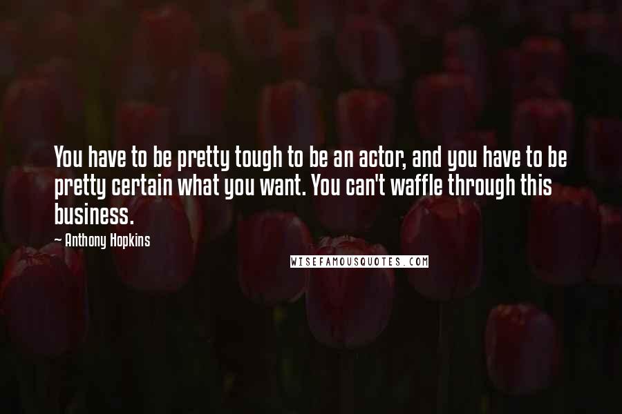 Anthony Hopkins Quotes: You have to be pretty tough to be an actor, and you have to be pretty certain what you want. You can't waffle through this business.