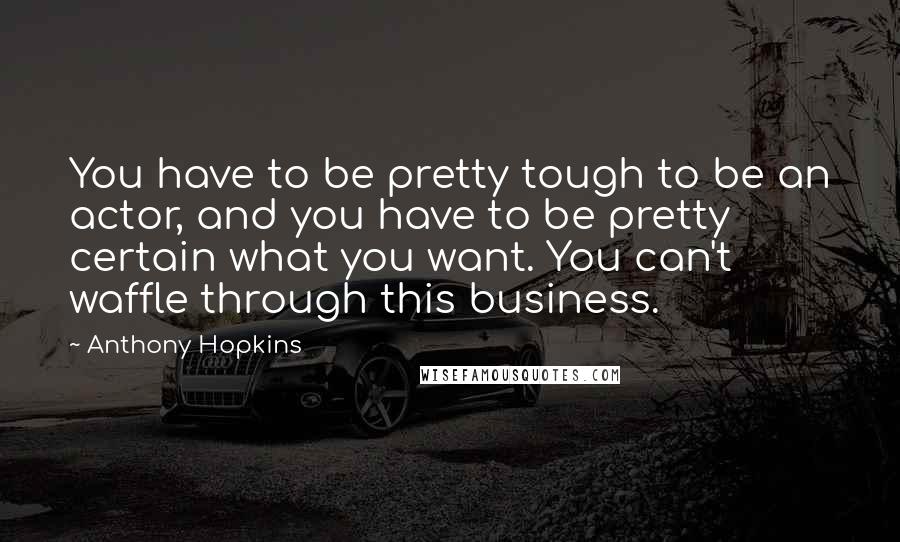 Anthony Hopkins Quotes: You have to be pretty tough to be an actor, and you have to be pretty certain what you want. You can't waffle through this business.