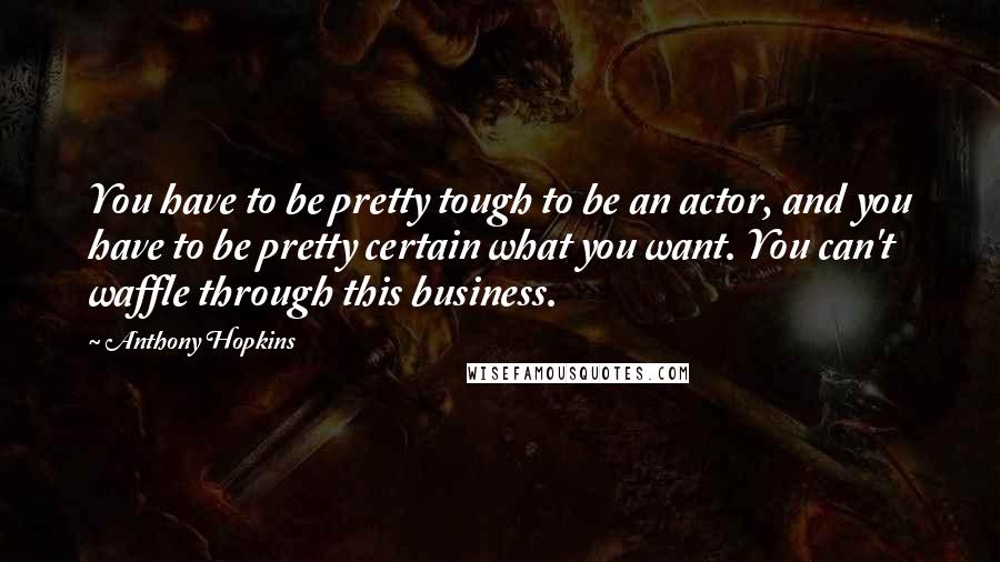 Anthony Hopkins Quotes: You have to be pretty tough to be an actor, and you have to be pretty certain what you want. You can't waffle through this business.