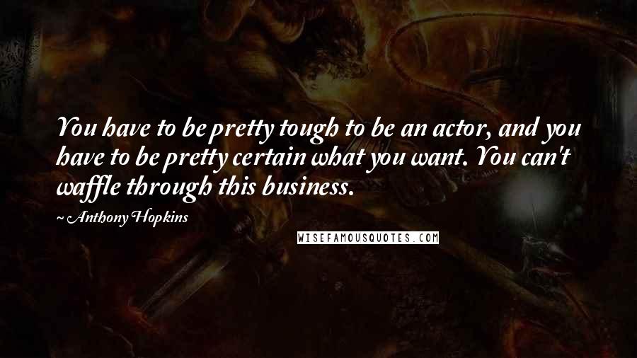 Anthony Hopkins Quotes: You have to be pretty tough to be an actor, and you have to be pretty certain what you want. You can't waffle through this business.